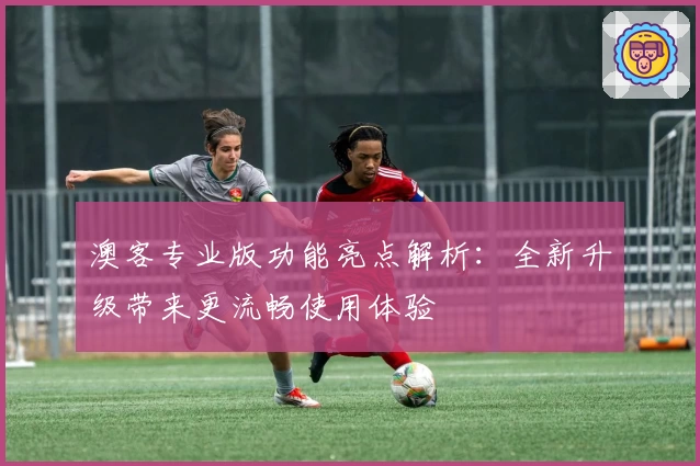 澳客专业版功能亮点解析:全新升级带来更流畅使用体验