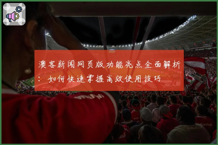 澳客新闻网页版功能亮点全面解析:如何快速掌握高效使用技巧