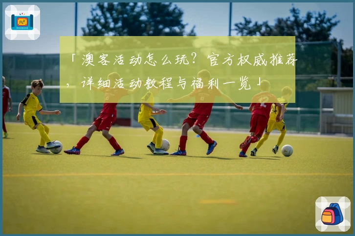 「澳客活动怎么玩?官方权威推荐,详细活动教程与福利一览」