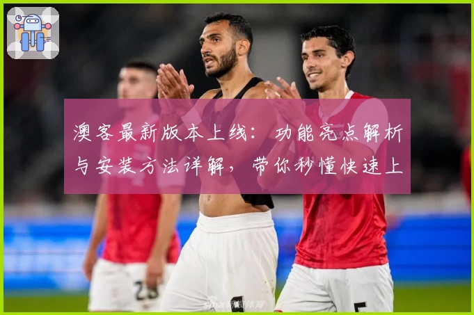 澳客最新版本上线：功能亮点解析与安装方法详解，带你秒懂快速上手秘诀