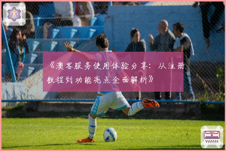 《澳客服务使用体验分享:从注册教程到功能亮点全面解析》