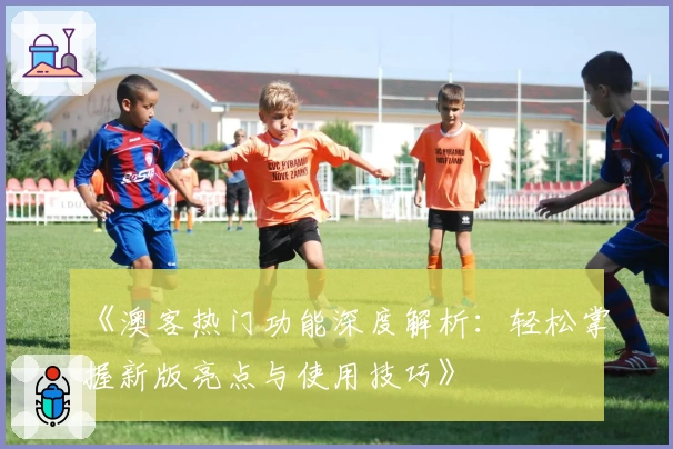 《澳客热门功能深度解析：轻松掌握新版亮点与使用技巧》