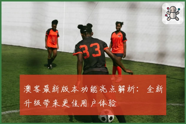 澳客最新版本功能亮点解析：全新升级带来更佳用户体验