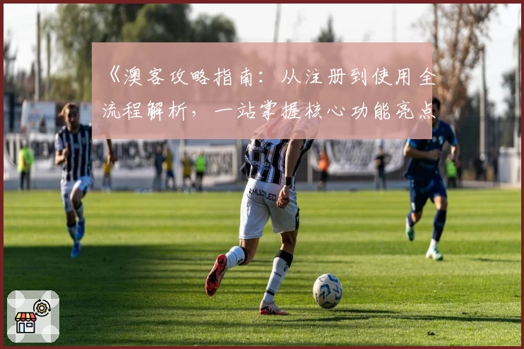 《澳客攻略指南：从注册到使用全流程解析，一站掌握核心功能亮点》