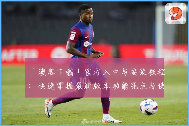 「澳客下载」官方入口与安装教程：快速掌握最新版本功能亮点与使用体验