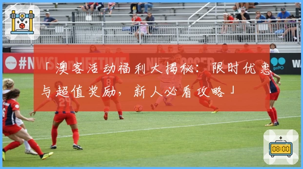 「澳客活动福利大揭秘:限时优惠与超值奖励,新人必看攻略」