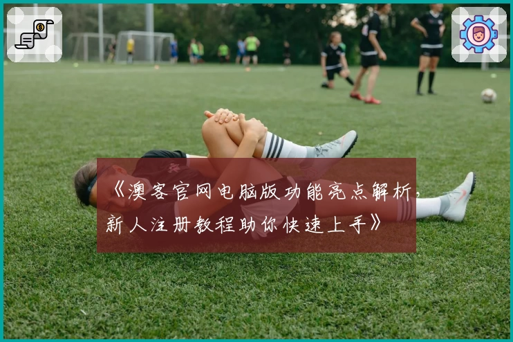 《澳客官网电脑版功能亮点解析，新人注册教程助你快速上手》