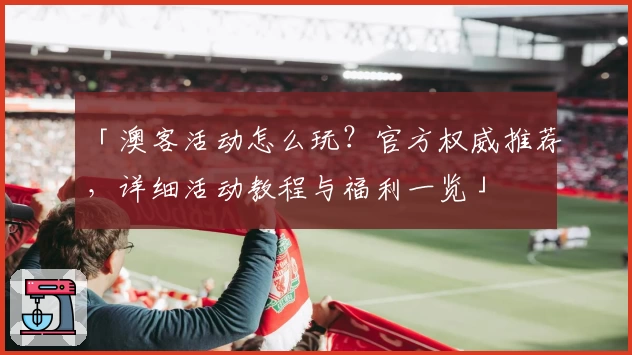 「澳客活动怎么玩?官方权威推荐,详细活动教程与福利一览」