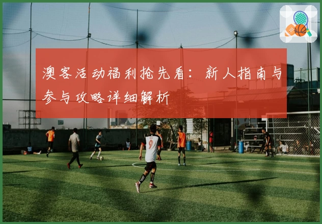 澳客活动福利抢先看:新人指南与参与攻略详细解析