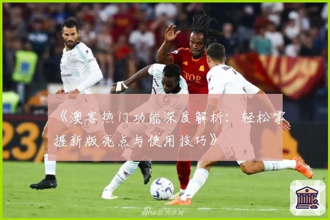 《澳客热门功能深度解析：轻松掌握新版亮点与使用技巧》