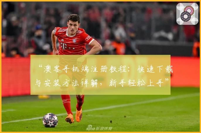 “澳客手机端注册教程：快速下载与安装方法详解，新手轻松上手”