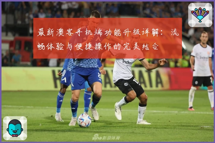 最新澳客手机端功能升级详解:流畅体验与便捷操作的完美结合