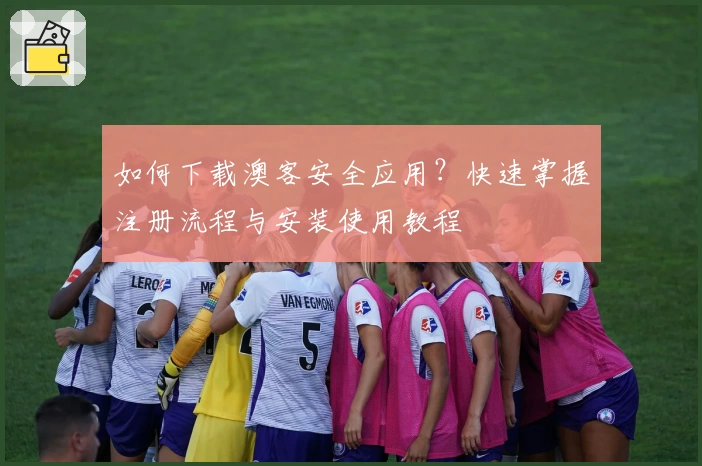 如何下载澳客安全应用？快速掌握注册流程与安装使用教程