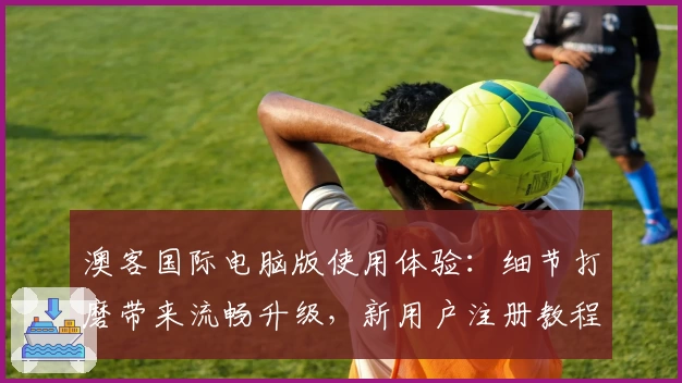 澳客国际电脑版使用体验:细节打磨带来流畅升级,新用户注册教程全解析