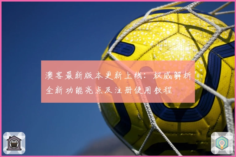澳客最新版本更新上线:权威解析全新功能亮点及注册使用教程