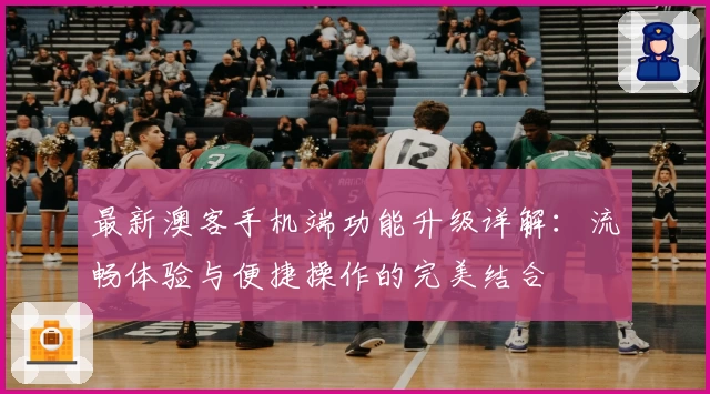 最新澳客手机端功能升级详解:流畅体验与便捷操作的完美结合