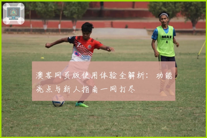澳客网页版使用体验全解析：功能亮点与新人指南一网打尽