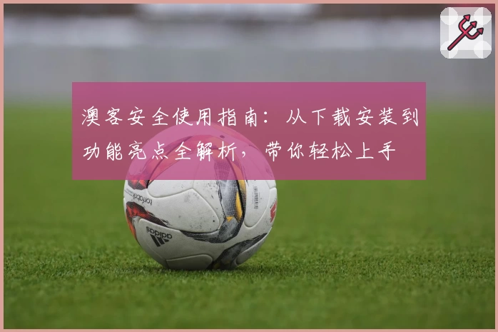 澳客安全使用指南：从下载安装到功能亮点全解析，带你轻松上手