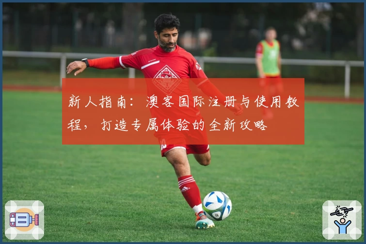 新人指南：澳客国际注册与使用教程，打造专属体验的全新攻略