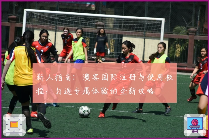 新人指南：澳客国际注册与使用教程，打造专属体验的全新攻略