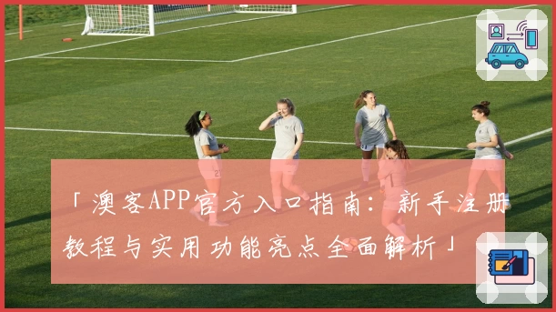 「澳客APP官方入口指南：新手注册教程与实用功能亮点全面解析」