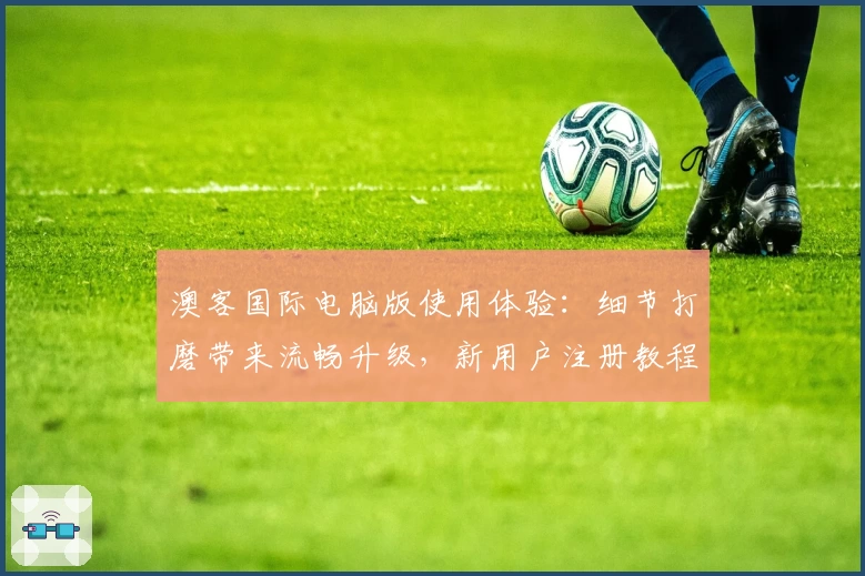 澳客国际电脑版使用体验:细节打磨带来流畅升级,新用户注册教程全解析