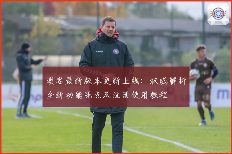 澳客最新版本更新上线:权威解析全新功能亮点及注册使用教程