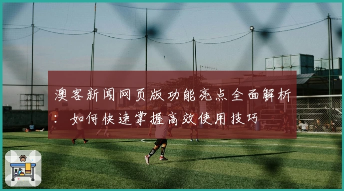 澳客新闻网页版功能亮点全面解析:如何快速掌握高效使用技巧