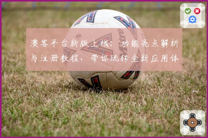 澳客平台新版上线：功能亮点解析与注册教程，带你玩转全新应用体验